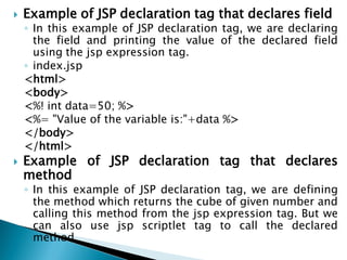  Example of JSP declaration tag that declares field
◦ In this example of JSP declaration tag, we are declaring
the field and printing the value of the declared field
using the jsp expression tag.
◦ index.jsp
<html>
<body>
<%! int data=50; %>
<%= "Value of the variable is:"+data %>
</body>
</html>
 Example of JSP declaration tag that declares
method
◦ In this example of JSP declaration tag, we are defining
the method which returns the cube of given number and
calling this method from the jsp expression tag. But we
can also use jsp scriptlet tag to call the declared
method.
 