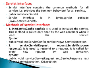  Servlet interface:
◦ Servlet interface contains the common methods for all
servlets i.e. provides the common behaviour for all servlets.
◦ public interface Servlet
◦ Servlet interface is in javax.servlet package
(javax.servlet.Servlet).
 Methods of servlet interface:
◦ 1. init(ServletConfig config): It is used to initialize the servlet.
This method is called only once by the web container when it
loads the servlet.
Syntax:
◦ public void init(ServletConfig config)throws ServletException
◦ 2. service(ServletRequest request,ServletResponse
response): It is used to respond to a request. It is called for
every new request by web container.
Syntax:
◦ public void service(ServletRequest req,ServletResponse res)
throws ServletException, IOException
 