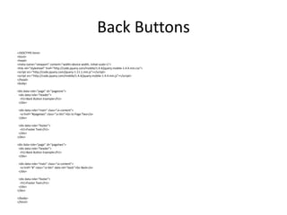 Back Buttons 
<!DOCTYPE html> 
<html> 
<head> 
<meta name="viewport" content="width=device-width, initial-scale=1"> 
<link rel="stylesheet" href="http://code.jquery.com/mobile/1.4.4/jquery.mobile-1.4.4.min.css"> 
<script src="http://code.jquery.com/jquery-1.11.1.min.js"></script> 
<script src="http://code.jquery.com/mobile/1.4.4/jquery.mobile-1.4.4.min.js"></script> 
</head> 
<body> 
<div data-role="page" id="pageone"> 
<div data-role="header"> 
<h1>Back Button Example</h1> 
</div> 
<div data-role="main" class="ui-content"> 
<a href="#pagetwo" class="ui-btn">Go to Page Two</a> 
</div> 
<div data-role="footer"> 
<h1>Footer Text</h1> 
</div> 
</div> 
<div data-role="page" id="pagetwo"> 
<div data-role="header"> 
<h1>Back Button Example</h1> 
</div> 
<div data-role="main" class="ui-content"> 
<a href="#" class="ui-btn" data-rel="back">Go Back</a> 
</div> 
<div data-role="footer"> 
<h1>Footer Text</h1> 
</div> 
</div> 
</body> 
</html> 
 