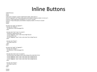 Inline Buttons 
<!DOCTYPE html> 
<html> 
<head> 
<meta name="viewport" content="width=device-width, initial-scale=1"> 
<link rel="stylesheet" href="http://code.jquery.com/mobile/1.4.4/jquery.mobile-1.4.4.min.css"> 
<script src="http://code.jquery.com/jquery-1.11.1.min.js"></script> 
<script src="http://code.jquery.com/mobile/1.4.4/jquery.mobile-1.4.4.min.js"></script> 
</head> 
<body> 
<div data-role="page" id="pageone"> 
<div data-role="header"> 
<h1>Welcome To My Homepage</h1> 
</div> 
<div data-role="main" class="ui-content"> 
<p>Normal / Default button:</p> 
<a href="#pagetwo" class="ui-btn">Go to Page Two</a> 
<p>Inline button:</p> 
<a href="#pagetwo" class="ui-btn ui-btn-inline">Go to Page Two</a> 
</div> 
<div data-role="footer"> 
<h1>Footer Text</h1> 
</div> 
</div> 
<div data-role="page" id="pagetwo"> 
<div data-role="header"> 
<h1>Welcome To My Homepage</h1> 
</div> 
<div data-role="main" class="ui-content"> 
<p>Inline buttons (will appear side by side as long as the screen lets it):</p> 
<a href="#pageone" class="ui-btn ui-btn-inline">Go to Page One</a> 
<a href="#pageone" class="ui-btn ui-btn-inline">Go to Page One</a> 
<a href="#pageone" class="ui-btn ui-btn-inline">Go to Page One</a> 
</div> 
<div data-role="footer"> 
<h1>Footer Text</h1> 
</div> 
</div> 
</body> 
</html> 
 