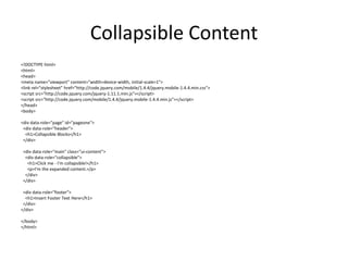 Collapsible Content 
<!DOCTYPE html> 
<html> 
<head> 
<meta name="viewport" content="width=device-width, initial-scale=1"> 
<link rel="stylesheet" href="http://code.jquery.com/mobile/1.4.4/jquery.mobile-1.4.4.min.css"> 
<script src="http://code.jquery.com/jquery-1.11.1.min.js"></script> 
<script src="http://code.jquery.com/mobile/1.4.4/jquery.mobile-1.4.4.min.js"></script> 
</head> 
<body> 
<div data-role="page" id="pageone"> 
<div data-role="header"> 
<h1>Collapsible Blocks</h1> 
</div> 
<div data-role="main" class="ui-content"> 
<div data-role="collapsible"> 
<h1>Click me - I'm collapsible!</h1> 
<p>I'm the expanded content.</p> 
</div> 
</div> 
<div data-role="footer"> 
<h1>Insert Footer Text Here</h1> 
</div> 
</div> 
</body> 
</html> 
 