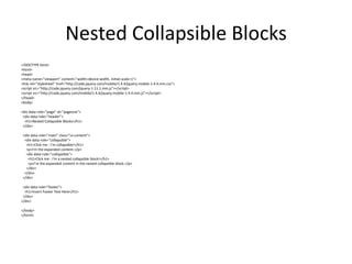Nested Collapsible Blocks 
<!DOCTYPE html> 
<html> 
<head> 
<meta name="viewport" content="width=device-width, initial-scale=1"> 
<link rel="stylesheet" href="http://code.jquery.com/mobile/1.4.4/jquery.mobile-1.4.4.min.css"> 
<script src="http://code.jquery.com/jquery-1.11.1.min.js"></script> 
<script src="http://code.jquery.com/mobile/1.4.4/jquery.mobile-1.4.4.min.js"></script> 
</head> 
<body> 
<div data-role="page" id="pageone"> 
<div data-role="header"> 
<h1>Nested Collapsible Blocks</h1> 
</div> 
<div data-role="main" class="ui-content"> 
<div data-role="collapsible"> 
<h1>Click me - I'm collapsible!</h1> 
<p>I'm the expanded content.</p> 
<div data-role="collapsible"> 
<h1>Click me - I'm a nested collapsible block!</h1> 
<p>I'm the expanded content in the nested collapsible block.</p> 
</div> 
</div> 
</div> 
<div data-role="footer"> 
<h1>Insert Footer Text Here</h1> 
</div> 
</div> 
</body> 
</html> 
 