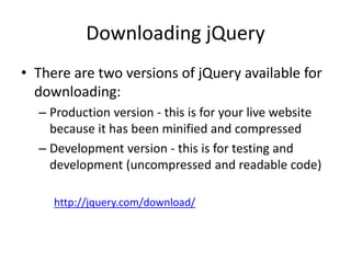Downloading jQuery 
•There are two versions of jQuery available for downloading: 
–Production version - this is for your live website because it has been minified and compressed 
–Development version - this is for testing and development (uncompressed and readable code) 
http://jquery.com/download/ 
 