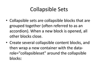 Collapsible Sets 
•Collapsible sets are collapsible blocks that are grouped together (often referred to as an accordion). When a new block is opened, all other blocks close. 
•Create several collapsible content blocks, and then wrap a new container with the data- role="collapsibleset" around the collapsible blocks: 
 