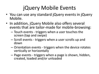 jQuery Mobile Events 
•You can use any standard jQuery events in jQuery Mobile. 
•In addition, jQuery Mobile also offers several events that are tailor-made for mobile-browsing: 
–Touch events - triggers when a user touches the screen (tap and swipe) 
–Scroll events - triggers when a user scrolls up and down 
–Orientation events - triggers when the device rotates vertically or horizontally 
–Page events - triggers when a page is shown, hidden, created, loaded and/or unloaded  