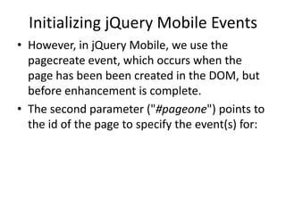Initializing jQuery Mobile Events 
•However, in jQuery Mobile, we use the pagecreate event, which occurs when the page has been been created in the DOM, but before enhancement is complete. 
•The second parameter ("#pageone") points to the id of the page to specify the event(s) for:  