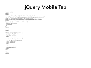 jQuery Mobile Tap 
<!DOCTYPE html> 
<html> 
<head> 
<meta name="viewport" content="width=device-width, initial-scale=1"> 
<link rel="stylesheet" href="http://code.jquery.com/mobile/1.4.4/jquery.mobile-1.4.4.min.css"> 
<script src="http://code.jquery.com/jquery-1.11.1.min.js"></script> 
<script src="http://code.jquery.com/mobile/1.4.4/jquery.mobile-1.4.4.min.js"></script> 
<script> 
$(document).on("pagecreate","#pageone",function(){ 
$("p").on("tap",function(){ 
$(this).hide(); 
}); 
}); 
</script> 
</head> 
<body> 
<div data-role="page" id="pageone"> 
<div data-role="header"> 
<h1>The tap Event</h1> 
</div> 
<div data-role="main" class="ui-content"> 
<p>If you tap me, I will disappear.</p> 
<p>Tap me away!</p> 
<p>Tap me too!</p> 
</div> 
<div data-role="footer"> 
<h1>Footer Text</h1> 
</div> 
</div> 
</body> 
</html> 
 