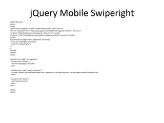 jQuery Mobile Swiperight 
<!DOCTYPE html> 
<html> 
<head> 
<meta name="viewport" content="width=device-width, initial-scale=1"> 
<link rel="stylesheet" href="http://code.jquery.com/mobile/1.4.4/jquery.mobile-1.4.4.min.css"> 
<script src="http://code.jquery.com/jquery-1.11.1.min.js"></script> 
<script src="http://code.jquery.com/mobile/1.4.4/jquery.mobile-1.4.4.min.js"></script> 
<script> 
$(document).on("pagecreate","#pageone",function(){ 
$("p").on("swiperight",function(){ 
alert("You swiped right!"); 
}); 
}); 
</script> 
</head> 
<body> 
<div data-role="page" id="pageone"> 
<div data-role="header"> 
<h1>The swiperight Event</h1> 
</div> 
<div data-role="main" class="ui-content"> 
<p style="border:1px solid black;margin:5px;">Swipe me in the right direction - do not swipe outside the border!</p> 
</div> 
<div data-role="footer"> 
<h1>Footer Text</h1> 
</div> 
</div> 
</body> 
</html> 
 