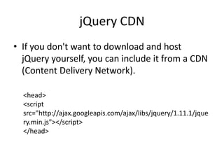 jQuery CDN 
•If you don't want to download and host jQuery yourself, you can include it from a CDN (Content Delivery Network). 
<head> <script src="http://ajax.googleapis.com/ajax/libs/jquery/1.11.1/jquery.min.js"></script> </head>  