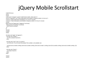 jQuery Mobile Scrollstart 
<!DOCTYPE html> 
<html> 
<head> 
<meta name="viewport" content="width=device-width, initial-scale=1"> 
<link rel="stylesheet" href="http://code.jquery.com/mobile/1.4.4/jquery.mobile-1.4.4.min.css"> 
<script src="http://code.jquery.com/jquery-1.11.1.min.js"></script> 
<script src="http://code.jquery.com/mobile/1.4.4/jquery.mobile-1.4.4.min.js"></script> 
<script> 
$(document).on("pagecreate","#pageone",function(){ 
$(document).on("scrollstart",function(){ 
alert("Started scrolling!"); 
}); 
}); 
</script> 
</head> 
<body> 
<div data-role="page" id="pageone"> 
<div data-role="header"> 
<h1>The scrollstart Event</h1> 
</div> 
<div data-role="main" class="ui-content"> 
<p><b>Tip:</b> Try to to resize the window if the scrollbar is not available.</p> 
<p>Some text to enable scrolling..Some text to enable scrolling..Some text to enable scrolling..Some text to enable scrolling..Some text to enable scrolling..</p> 
</div> 
<div data-role="footer"> 
<h1>Footer Text</h1> 
</div> 
</div> 
</body> 
</html> 
 