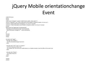 jQuery Mobile orientationchange Event 
<!DOCTYPE html> 
<html> 
<head> 
<meta name="viewport" content="width=device-width, initial-scale=1"> 
<link rel="stylesheet" href="http://code.jquery.com/mobile/1.4.4/jquery.mobile-1.4.4.min.css"> 
<script src="http://code.jquery.com/jquery-1.11.1.min.js"></script> 
<script src="http://code.jquery.com/mobile/1.4.4/jquery.mobile-1.4.4.min.js"></script> 
<script> 
$(document).on("pagecreate",function(event){ 
$(window).on("orientationchange",function(event){ 
alert("Orientation changed to: " + event.orientation); 
}); 
}); 
</script> 
</head> 
<body> 
<div data-role="page"> 
<div data-role="header"> 
<h1>The orientationchange Event</h1> 
</div> 
<div data-role="main" class="ui-content"> 
<p>Try to rotate your device!</p> 
<p><b>Note:</b> You must use a mobile device, or a mobile emulator to see the effect of this event.</p> 
</div> 
<div data-role="footer"> 
<h1>Footer Text</h1> 
</div> 
</div> 
</body> 
</html> 
 
