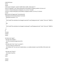 <!DOCTYPE html> 
<html> 
<head> 
<meta name="viewport" content="width=device-width, initial-scale=1"> 
<link rel="stylesheet" href="http://code.jquery.com/mobile/1.4.4/jquery.mobile-1.4.4.min.css"> 
<script src="http://code.jquery.com/jquery-1.11.1.min.js"></script> 
<script src="http://code.jquery.com/mobile/1.4.4/jquery.mobile-1.4.4.min.js"></script> 
<script> 
$(document).on("pagecreate",function(event){ 
$(window).on("orientationchange",function(){ 
if(window.orientation == 0) 
{ 
$("p").text("The orientation has changed to portrait!").css({"background-color":"yellow","font-size":"300%"}); 
} 
else 
{ 
$("p").text("The orientation has changed to landscape!").css({"background-color":"pink","font-size":"200%"}); 
} 
}); 
}); 
</script> 
</head> 
<body> 
<div data-role="page"> 
<div data-role="header"> 
<h1>The orientationchange Event</h1> 
</div> 
<div data-role="main" class="ui-content"> 
<p>Try to rotate your device!</p> 
<p><b>Note:</b> You must use a mobile device, or a mobile emulator to see the effect of this event.</p> 
</div> 
<div data-role="footer"> 
<h1>Footer Text</h1> 
</div> 
</div> 
</body> 
</html> 
 