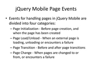 jQuery Mobile Page Events 
•Events for handling pages in jQuery Mobile are divided into four categories: 
–Page Initialization - Before page creation, and when the page has been created 
–Page Load/Unload - When an external page is loading, unloading or encounters a failure 
–Page Transition - Before and after page transitions 
–Page Change - When pages are changed to or from, or encounters a failure  