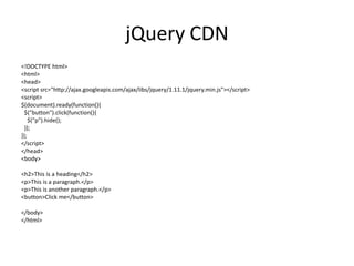 jQuery CDN 
<!DOCTYPE html> 
<html> 
<head> 
<script src="http://ajax.googleapis.com/ajax/libs/jquery/1.11.1/jquery.min.js"></script> 
<script> 
$(document).ready(function(){ 
$("button").click(function(){ 
$("p").hide(); 
}); 
}); 
</script> 
</head> 
<body> 
<h2>This is a heading</h2> 
<p>This is a paragraph.</p> 
<p>This is another paragraph.</p> 
<button>Click me</button> 
</body> 
</html> 
 