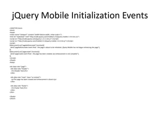 jQuery Mobile Initialization Events 
<!DOCTYPE html> 
<html> 
<head> 
<meta name="viewport" content="width=device-width, initial-scale=1"> 
<link rel="stylesheet" href="http://code.jquery.com/mobile/1.4.4/jquery.mobile-1.4.4.min.css"> 
<script src="http://code.jquery.com/jquery-1.11.1.min.js"></script> 
<script src="http://code.jquery.com/mobile/1.4.4/jquery.mobile-1.4.4.min.js"></script> 
<script> 
$(document).on("pagebeforecreate",function(){ 
alert("pagebeforecreate event fired - the page is about to be initialized. jQuery Mobile has not begun enhancing the page"); 
}); 
$(document).on("pagecreate",function(){ 
alert("pagecreate event fired - the page has been created, but enhancement is not complete"); 
}); 
</script> 
</head> 
<body> 
<div data-role="page"> 
<div data-role="header"> 
<h1>Header Text</h1> 
</div> 
<div data-role="main" class="ui-content"> 
<p>The page has been created and enhancement is done!</p> 
</div> 
<div data-role="footer"> 
<h1>Footer Text</h1> 
</div> 
</div> 
</body> 
</html> 
 