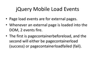 jQuery Mobile Load Events 
•Page load events are for external pages. 
•Whenever an external page is loaded into the DOM, 2 events fire. 
•The first is pagecontainerbeforeload, and the second will either be pagecontainerload (success) or pagecontainerloadfailed (fail).  
