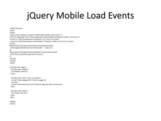 jQuery Mobile Load Events 
<!DOCTYPE html> 
<html> 
<head> 
<meta name="viewport" content="width=device-width, initial-scale=1"> 
<link rel="stylesheet" href="http://code.jquery.com/mobile/1.4.4/jquery.mobile-1.4.4.min.css"> 
<script src="http://code.jquery.com/jquery-1.11.1.min.js"></script> 
<script src="http://code.jquery.com/mobile/1.4.4/jquery.mobile-1.4.4.min.js"></script> 
<script> 
$(document).on("pagecontainerload",function(event,data){ 
alert("pagecontainerload event fired!nURL: " + data.url); 
}); 
$(document).on("pagecontainerloadfailed",function(event,data){ 
alert("Sorry, requested page does not exist."); 
}); 
</script> 
</head> 
<body> 
<div data-role="page"> 
<div data-role="header"> 
<h1>Header Text</h1> 
</div> 
<div data-role="main" class="ui-content"> 
<a href="externalpage.html">External page</a> 
<br><br> 
<a href="externalnotexist.html">External page that does not exist</a> 
</div> 
<div data-role="footer"> 
<h1>Footer Text</h1> 
</div> 
</div> 
</body> 
</html> 
 