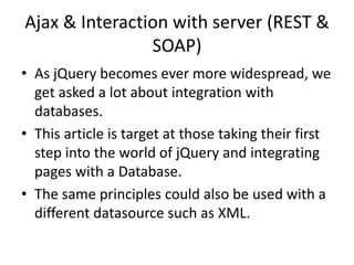 Ajax & Interaction with server (REST & SOAP) 
•As jQuery becomes ever more widespread, we get asked a lot about integration with databases. 
•This article is target at those taking their first step into the world of jQuery and integrating pages with a Database. 
•The same principles could also be used with a different datasource such as XML.  