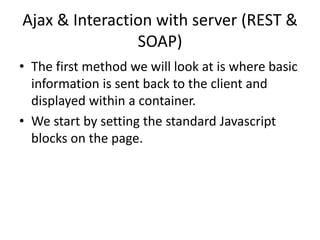 Ajax & Interaction with server (REST & SOAP) 
•The first method we will look at is where basic information is sent back to the client and displayed within a container. 
•We start by setting the standard Javascript blocks on the page.  