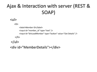 Ajax & Interaction with server (REST & SOAP) 
<ul> 
<li> 
<label>Member ID</label> 
<input id="member_id" type="text" /> 
<input id="blnLoadMember" type="button" value="Get Details" /> 
</li> 
</ul> 
<div id="MemberDetails"></div>  