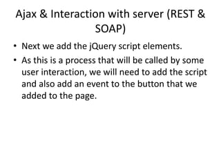 Ajax & Interaction with server (REST & SOAP) 
•Next we add the jQuery script elements. 
•As this is a process that will be called by some user interaction, we will need to add the script and also add an event to the button that we added to the page.  