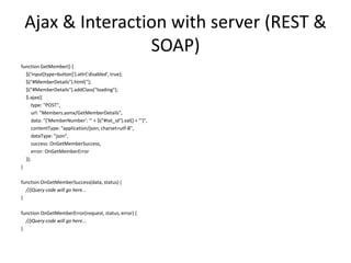 Ajax & Interaction with server (REST & SOAP) 
function GetMember() { 
$('input[type=button]').attr('disabled', true); 
$("#MemberDetails").html(''); 
$("#MemberDetails").addClass("loading"); 
$.ajax({ 
type: "POST", 
url: "Members.asmx/GetMemberDetails", 
data: "{'MemberNumber': '" + $("#txt_id").val() + "'}", 
contentType: "application/json; charset=utf-8", 
dataType: "json", 
success: OnGetMemberSuccess, 
error: OnGetMemberError 
}); 
} 
function OnGetMemberSuccess(data, status) { 
//jQuery code will go here... 
} 
function OnGetMemberError(request, status, error) { 
//jQuery code will go here... 
} 
 