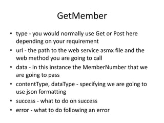 GetMember 
•type - you would normally use Get or Post here depending on your requirement 
•url - the path to the web service asmx file and the web method you are going to call 
•data - in this instance the MemberNumber that we are going to pass 
•contentType, dataType - specifying we are going to use json formatting 
•success - what to do on success 
•error - what to do following an error  