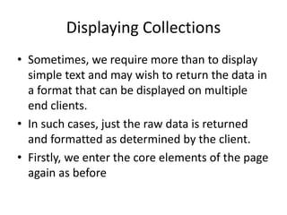 Displaying Collections 
•Sometimes, we require more than to display simple text and may wish to return the data in a format that can be displayed on multiple end clients. 
•In such cases, just the raw data is returned and formatted as determined by the client. 
•Firstly, we enter the core elements of the page again as before  