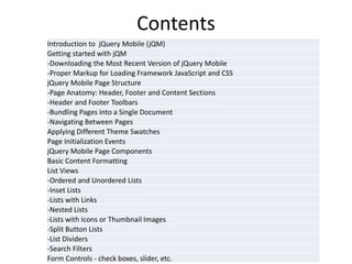 Contents 
Introduction to jQuery Mobile (jQM) 
Getting started with jQM 
-Downloading the Most Recent Version of jQuery Mobile 
-Proper Markup for Loading Framework JavaScript and CSS 
jQuery Mobile Page Structure 
-Page Anatomy: Header, Footer and Content Sections 
-Header and Footer Toolbars 
-Bundling Pages into a Single Document 
-Navigating Between Pages 
Applying Different Theme Swatches 
Page Initialization Events 
jQuery Mobile Page Components 
Basic Content Formatting 
List Views 
-Ordered and Unordered Lists 
-Inset Lists 
-Lists with Links 
-Nested Lists 
-Lists with Icons or Thumbnail Images 
-Split Button Lists 
-List Dividers 
-Search Filters 
Form Controls - check boxes, slider, etc.  