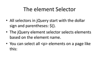 The element Selector 
•All selectors in jQuery start with the dollar sign and parentheses: $(). 
•The jQuery element selector selects elements based on the element name. 
•You can select all <p> elements on a page like this:  