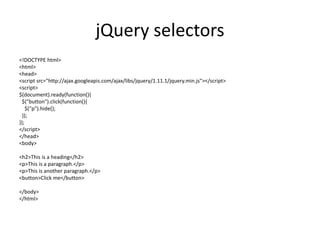 jQuery selectors 
<!DOCTYPE html> 
<html> 
<head> 
<script src="http://ajax.googleapis.com/ajax/libs/jquery/1.11.1/jquery.min.js"></script> 
<script> 
$(document).ready(function(){ 
$("button").click(function(){ 
$("p").hide(); 
}); 
}); 
</script> 
</head> 
<body> 
<h2>This is a heading</h2> 
<p>This is a paragraph.</p> 
<p>This is another paragraph.</p> 
<button>Click me</button> 
</body> 
</html> 
 