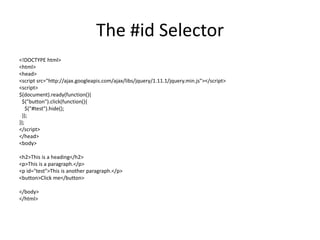 The #id Selector 
<!DOCTYPE html> 
<html> 
<head> 
<script src="http://ajax.googleapis.com/ajax/libs/jquery/1.11.1/jquery.min.js"></script> 
<script> 
$(document).ready(function(){ 
$("button").click(function(){ 
$("#test").hide(); 
}); 
}); 
</script> 
</head> 
<body> 
<h2>This is a heading</h2> 
<p>This is a paragraph.</p> 
<p id="test">This is another paragraph.</p> 
<button>Click me</button> 
</body> 
</html> 
 
