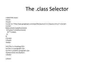The .class Selector 
<!DOCTYPE html> 
<html> 
<head> 
<script src="http://ajax.googleapis.com/ajax/libs/jquery/1.11.1/jquery.min.js"></script> 
<script> 
$(document).ready(function(){ 
$("button").click(function(){ 
$("*").hide(); 
}); 
}); 
</script> 
</head> 
<body> 
<h2>This is a heading</h2> 
<p>This is a paragraph.</p> 
<p>This is another paragraph.</p> 
<button>Click me</button> 
</body> 
</html>  