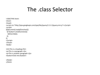 The .class Selector 
<!DOCTYPE html> 
<html> 
<head> 
<script src="http://ajax.googleapis.com/ajax/libs/jquery/1.11.1/jquery.min.js"></script> 
<script> 
$(document).ready(function(){ 
$("button").click(function(){ 
$(this).hide(); 
}); 
}); 
</script> 
</head> 
<body> 
<h2>This is a heading</h2> 
<p>This is a paragraph.</p> 
<p>This is another paragraph.</p> 
<button>Click me</button> 
</body> 
</html> 
 