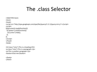 The .class Selector 
<!DOCTYPE html> 
<html> 
<head> 
<script src="http://ajax.googleapis.com/ajax/libs/jquery/1.11.1/jquery.min.js"></script> 
<script> 
$(document).ready(function(){ 
$("button").click(function(){ 
$("p.intro").hide(); 
}); 
}); 
</script> 
</head> 
<body> 
<h2 class="intro">This is a heading</h2> 
<p class="intro">This is a paragraph.</p> 
<p>This is another paragraph.</p> 
<button>Click me</button> 
</body> 
</html>  