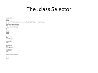 The .class Selector 
<!DOCTYPE html> 
<html> 
<head> 
<script src="http://ajax.googleapis.com/ajax/libs/jquery/1.11.1/jquery.min.js"></script> 
<script> 
$(document).ready(function(){ 
$("button").click(function(){ 
$("ul li:first-child").hide(); 
}); 
}); 
</script> 
</head> 
<body> 
<p>List 1:</p> 
<ul> 
<li>Coffee</li> 
<li>Milk</li> 
<li>Tea</li> 
</ul> 
<p>List 2:</p> 
<ul> 
<li>Coffee</li> 
<li>Milk</li> 
<li>Tea</li> 
</ul> 
<button>Click me</button> 
</body> 
</html>  