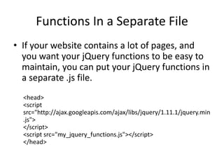Functions In a Separate File 
•If your website contains a lot of pages, and you want your jQuery functions to be easy to maintain, you can put your jQuery functions in a separate .js file. 
<head> <script src="http://ajax.googleapis.com/ajax/libs/jquery/1.11.1/jquery.min.js"> </script> <script src="my_jquery_functions.js"></script> </head>  