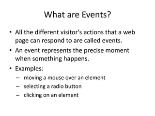 What are Events? 
•All the different visitor's actions that a web page can respond to are called events. 
•An event represents the precise moment when something happens. 
•Examples: 
–moving a mouse over an element 
–selecting a radio button 
–clicking on an element  