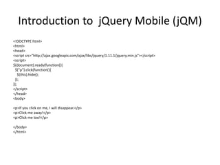 Introduction to jQuery Mobile (jQM) 
<!DOCTYPE html> 
<html> 
<head> 
<script src="http://ajax.googleapis.com/ajax/libs/jquery/1.11.1/jquery.min.js"></script> 
<script> 
$(document).ready(function(){ 
$("p").click(function(){ 
$(this).hide(); 
}); 
}); 
</script> 
</head> 
<body> 
<p>If you click on me, I will disappear.</p> 
<p>Click me away!</p> 
<p>Click me too!</p> 
</body> 
</html> 
 