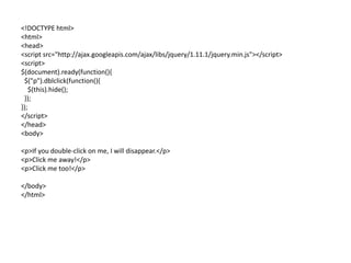 <!DOCTYPE html> 
<html> 
<head> 
<script src="http://ajax.googleapis.com/ajax/libs/jquery/1.11.1/jquery.min.js"></script> 
<script> 
$(document).ready(function(){ 
$("p").dblclick(function(){ 
$(this).hide(); 
}); 
}); 
</script> 
</head> 
<body> 
<p>If you double-click on me, I will disappear.</p> 
<p>Click me away!</p> 
<p>Click me too!</p> 
</body> 
</html> 
 