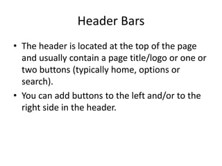 Header Bars 
•The header is located at the top of the page and usually contain a page title/logo or one or two buttons (typically home, options or search). 
•You can add buttons to the left and/or to the right side in the header.  