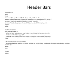 Header Bars 
<!DOCTYPE html> 
<html> 
<head> 
<meta name="viewport" content="width=device-width, initial-scale=1"> 
<link rel="stylesheet" href="http://code.jquery.com/mobile/1.4.4/jquery.mobile-1.4.4.min.css"> 
<script src="http://code.jquery.com/jquery-1.11.1.min.js"></script> 
<script src="http://code.jquery.com/mobile/1.4.4/jquery.mobile-1.4.4.min.js"></script> 
</head> 
<body> 
<div data-role="page"> 
<div data-role="header"> 
<a href="#" class="ui-btn ui-corner-all ui-shadow ui-icon-home ui-btn-icon-left">Home</a> 
<h1>Welcome To My Homepage</h1> 
<a href="#" class="ui-btn ui-corner-all ui-shadow ui-icon-search ui-btn-icon-left">Search</a> 
</div> 
<div data-role="main" class="ui-content"> 
<p>Notice that we have added the CSS class of "ui-corner-all" and "ui-shadow" to the header buttons, to make them look a bit more desirable.</p> 
</div> 
</div> 
</body> 
</html> 
 