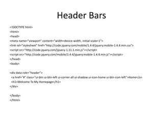 Header Bars 
<!DOCTYPE html> 
<html> 
<head> 
<meta name="viewport" content="width=device-width, initial-scale=1"> 
<link rel="stylesheet" href="http://code.jquery.com/mobile/1.4.4/jquery.mobile-1.4.4.min.css"> 
<script src="http://code.jquery.com/jquery-1.11.1.min.js"></script> 
<script src="http://code.jquery.com/mobile/1.4.4/jquery.mobile-1.4.4.min.js"></script> 
</head> 
<body> 
<div data-role="header"> 
<a href="#" class="ui-btn ui-btn-left ui-corner-all ui-shadow ui-icon-home ui-btn-icon-left">Home</a> 
<h1>Welcome To My Homepage</h1> 
</div> 
</body> 
</html>  