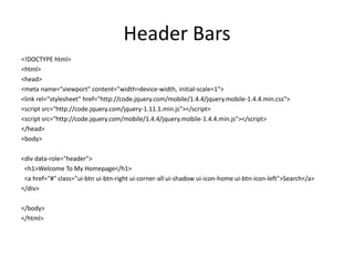 Header Bars 
<!DOCTYPE html> 
<html> 
<head> 
<meta name="viewport" content="width=device-width, initial-scale=1"> 
<link rel="stylesheet" href="http://code.jquery.com/mobile/1.4.4/jquery.mobile-1.4.4.min.css"> 
<script src="http://code.jquery.com/jquery-1.11.1.min.js"></script> 
<script src="http://code.jquery.com/mobile/1.4.4/jquery.mobile-1.4.4.min.js"></script> 
</head> 
<body> 
<div data-role="header"> 
<h1>Welcome To My Homepage</h1> 
<a href="#" class="ui-btn ui-btn-right ui-corner-all ui-shadow ui-icon-home ui-btn-icon-left">Search</a> 
</div> 
</body> 
</html>  