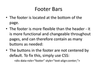 Footer Bars 
•The footer is located at the bottom of the page. 
•The footer is more flexible than the header - it is more functional and changeable throughout pages, and can therefore contain as many buttons as needed: 
•The buttons in the footer are not centered by default. To fix this, simply use CSS: 
<div data-role="footer" style="text-align:center;">  