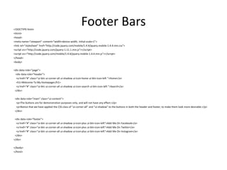 Footer Bars 
<!DOCTYPE html> 
<html> 
<head> 
<meta name="viewport" content="width=device-width, initial-scale=1"> 
<link rel="stylesheet" href="http://code.jquery.com/mobile/1.4.4/jquery.mobile-1.4.4.min.css"> 
<script src="http://code.jquery.com/jquery-1.11.1.min.js"></script> 
<script src="http://code.jquery.com/mobile/1.4.4/jquery.mobile-1.4.4.min.js"></script> 
</head> 
<body> 
<div data-role="page"> 
<div data-role="header"> 
<a href="#" class="ui-btn ui-corner-all ui-shadow ui-icon-home ui-btn-icon-left ">Home</a> 
<h1>Welcome To My Homepage</h1> 
<a href="#" class="ui-btn ui-corner-all ui-shadow ui-icon-search ui-btn-icon-left ">Search</a> 
</div> 
<div data-role="main" class="ui-content"> 
<p>The buttons are for demonstration purposes only, and will not have any effect.</p> 
<p>Notice that we have applied the CSS class of "ui-corner-all" and "ui-shadow" to the buttons in both the header and footer, to make them look more desirable.</p> 
</div> 
<div data-role="footer"> 
<a href="#" class="ui-btn ui-corner-all ui-shadow ui-icon-plus ui-btn-icon-left">Add Me On Facebook</a> 
<a href="#" class="ui-btn ui-corner-all ui-shadow ui-icon-plus ui-btn-icon-left">Add Me On Twitter</a> 
<a href="#" class="ui-btn ui-corner-all ui-shadow ui-icon-plus ui-btn-icon-left">Add Me On Instagram</a> 
</div> 
</div> 
</body> 
</html> 
 