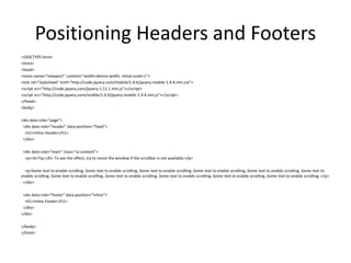 Positioning Headers and Footers 
<!DOCTYPE html> 
<html> 
<head> 
<meta name="viewport" content="width=device-width, initial-scale=1"> 
<link rel="stylesheet" href="http://code.jquery.com/mobile/1.4.4/jquery.mobile-1.4.4.min.css"> 
<script src="http://code.jquery.com/jquery-1.11.1.min.js"></script> 
<script src="http://code.jquery.com/mobile/1.4.4/jquery.mobile-1.4.4.min.js"></script> 
</head> 
<body> 
<div data-role="page"> 
<div data-role="header" data-position="fixed"> 
<h1>Inline Header</h1> 
</div> 
<div data-role="main" class="ui-content"> 
<p><b>Tip:</b> To see the effect, try to resize the window if the scrollbar is not available.</p> 
<p>Some text to enable scrolling..Some text to enable scrolling..Some text to enable scrolling..Some text to enable scrolling..Some text to enable scrolling..Some text to enable scrolling..Some text to enable scrolling..Some text to enable scrolling..Some text to enable scrolling..Some text to enable scrolling..Some text to enable scrolling..</p> 
</div> 
<div data-role="footer" data-position="inline"> 
<h1>Inline Footer</h1> 
</div> 
</div> 
</body> 
</html> 
 