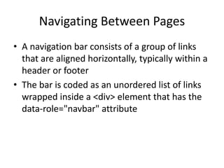 Navigating Between Pages 
•A navigation bar consists of a group of links that are aligned horizontally, typically within a header or footer 
•The bar is coded as an unordered list of links wrapped inside a <div> element that has the data-role="navbar" attribute  