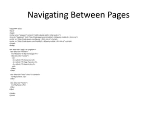Navigating Between Pages 
<!DOCTYPE html> 
<html> 
<head> 
<meta name="viewport" content="width=device-width, initial-scale=1"> 
<link rel="stylesheet" href="http://code.jquery.com/mobile/1.4.4/jquery.mobile-1.4.4.min.css"> 
<script src="http://code.jquery.com/jquery-1.11.1.min.js"></script> 
<script src="http://code.jquery.com/mobile/1.4.4/jquery.mobile-1.4.4.min.js"></script> 
</head> 
<body> 
<div data-role="page" id="pageone"> 
<div data-role="header"> 
<h1>Welcome To My Homepage</h1> 
<div data-role="navbar"> 
<ul> 
<li><a href="#">Home</a></li> 
<li><a href="#">Page Two</a></li> 
<li><a href="#">Search</a></li> 
</ul> 
</div> 
</div> 
<div data-role="main" class="ui-content"> 
<p>My Content..</p> 
</div> 
<div data-role="footer"> 
<h1>My Footer</h1> 
</div> 
</div> 
</body> 
</html> 
 