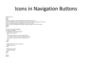 Icons in Navigation Buttons 
<!DOCTYPE html> 
<html> 
<head> 
<meta name="viewport" content="width=device-width, initial-scale=1"> 
<link rel="stylesheet" href="http://code.jquery.com/mobile/1.4.4/jquery.mobile-1.4.4.min.css"> 
<script src="http://code.jquery.com/jquery-1.11.1.min.js"></script> 
<script src="http://code.jquery.com/mobile/1.4.4/jquery.mobile-1.4.4.min.js"></script> 
</head> 
<body> 
<div data-role="page" id="pageone"> 
<div data-role="header"> 
<h1>Welcome To My Homepage</h1> 
<div data-role="navbar"> 
<ul> 
<li><a href="#" data-icon="home">Home</a></li> 
<li><a href="#" data-icon="arrow-r">Page Two</a></li> 
<li><a href="#" data-icon="search">Search</a></li> 
</ul> 
</div> 
</div> 
<div data-role="main" class="ui-content"> 
<p>My Content..</p> 
</div> 
<div data-role="footer"> 
<h1>My Footer</h1> 
</div> 
</div> 
</body> 
</html>  
